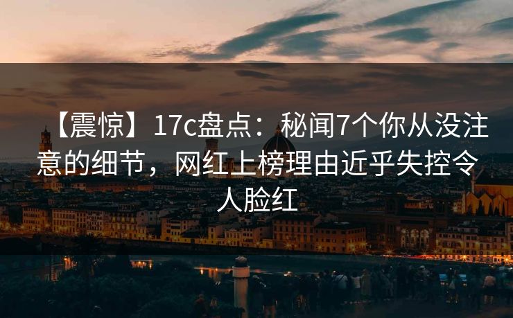 【震惊】17c盘点：秘闻7个你从没注意的细节，网红上榜理由近乎失控令人脸红