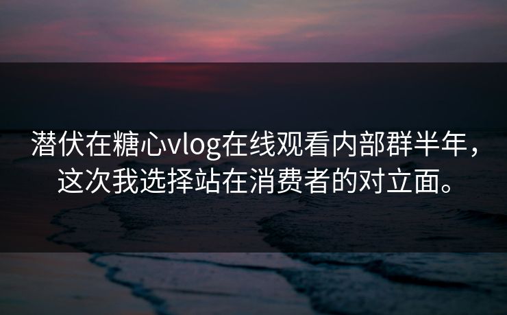 潜伏在糖心vlog在线观看内部群半年，这次我选择站在消费者的对立面。