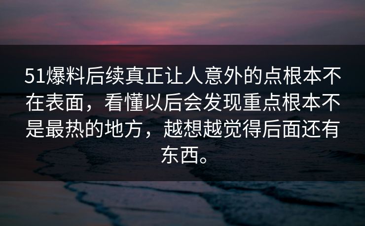 51爆料后续真正让人意外的点根本不在表面，看懂以后会发现重点根本不是最热的地方，越想越觉得后面还有东西。