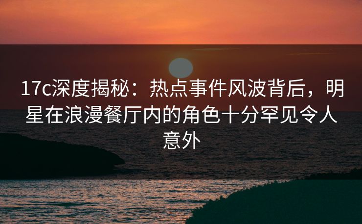 17c深度揭秘：热点事件风波背后，明星在浪漫餐厅内的角色十分罕见令人意外