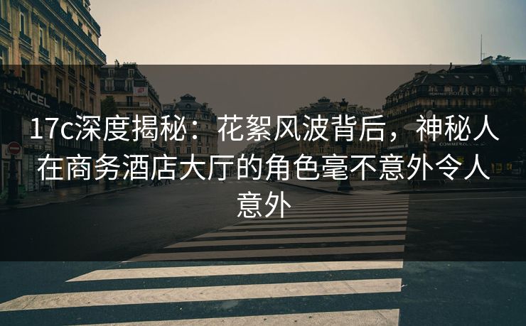 17c深度揭秘：花絮风波背后，神秘人在商务酒店大厅的角色毫不意外令人意外