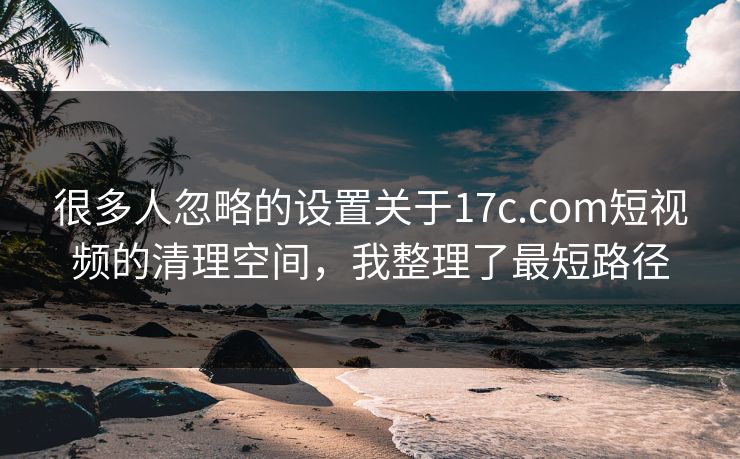 很多人忽略的设置关于17c.com短视频的清理空间，我整理了最短路径