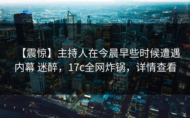 【震惊】主持人在今晨早些时候遭遇内幕 迷醉，17c全网炸锅，详情查看