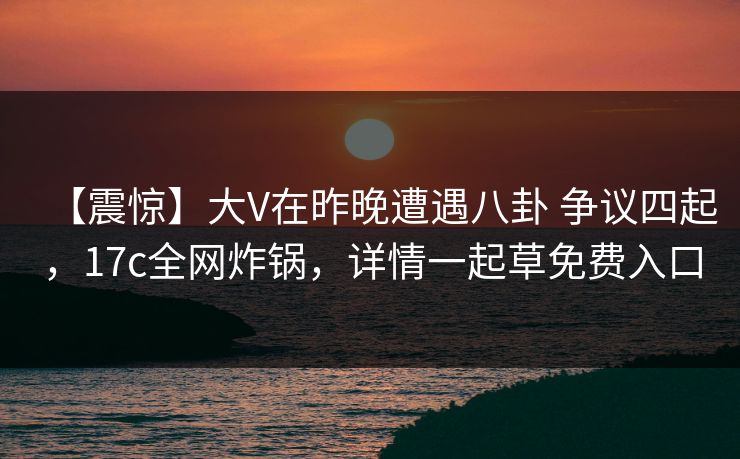 【震惊】大V在昨晚遭遇八卦 争议四起，17c全网炸锅，详情一起草免费入口