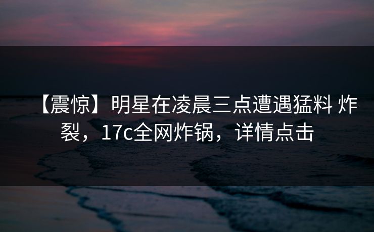 【震惊】明星在凌晨三点遭遇猛料 炸裂，17c全网炸锅，详情点击