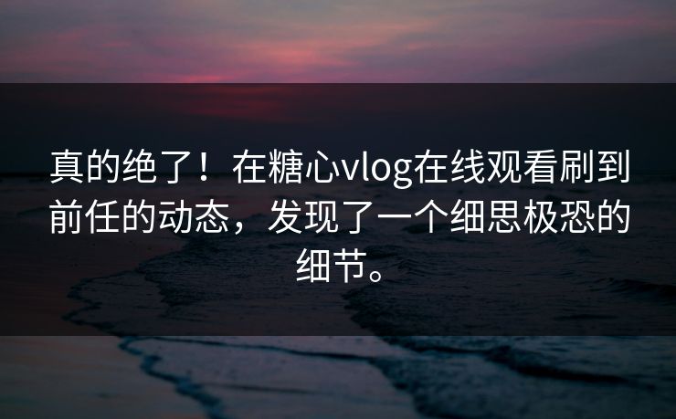 真的绝了！在糖心vlog在线观看刷到前任的动态，发现了一个细思极恐的细节。