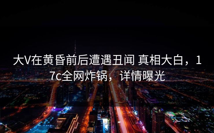 大V在黄昏前后遭遇丑闻 真相大白，17c全网炸锅，详情曝光