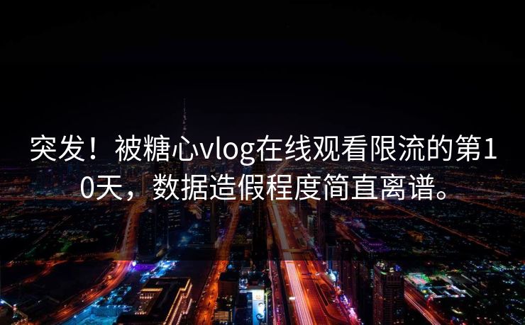 突发！被糖心vlog在线观看限流的第10天，数据造假程度简直离谱。