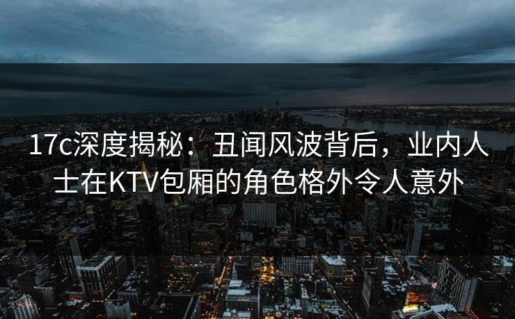 17c深度揭秘：丑闻风波背后，业内人士在KTV包厢的角色格外令人意外