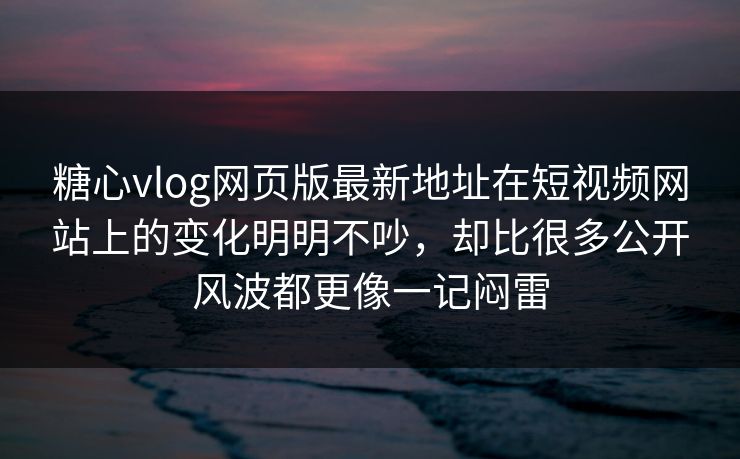 糖心vlog网页版最新地址在短视频网站上的变化明明不吵，却比很多公开风波都更像一记闷雷