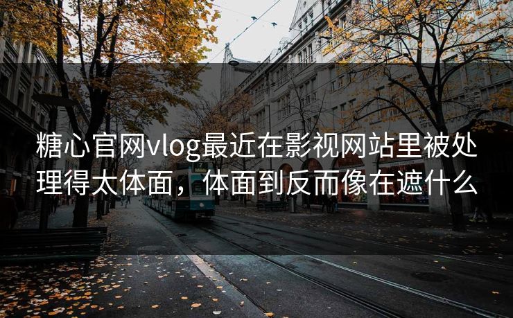 糖心官网vlog最近在影视网站里被处理得太体面，体面到反而像在遮什么