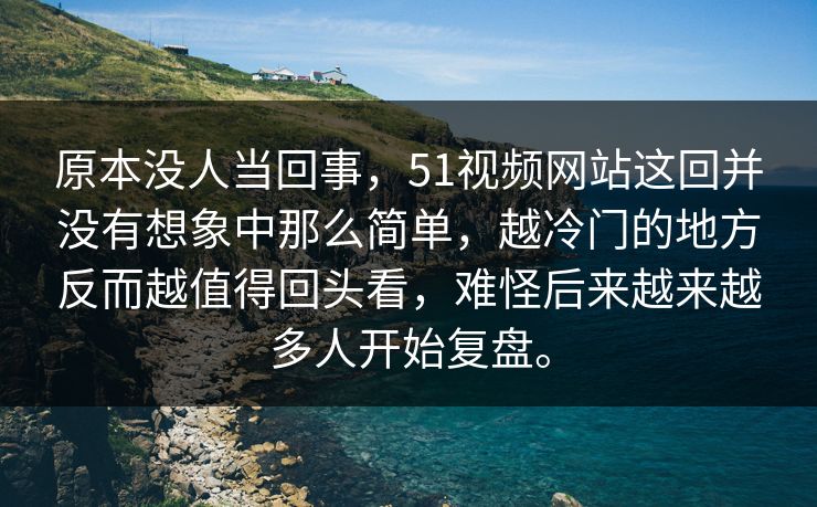 原本没人当回事，51视频网站这回并没有想象中那么简单，越冷门的地方反而越值得回头看，难怪后来越来越多人开始复盘。