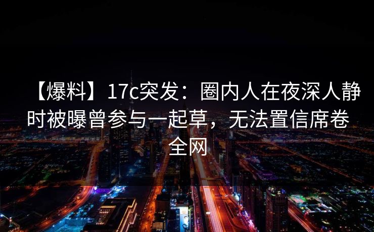 【爆料】17c突发：圈内人在夜深人静时被曝曾参与一起草，无法置信席卷全网