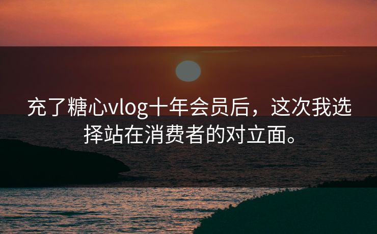 充了糖心vlog十年会员后，这次我选择站在消费者的对立面。