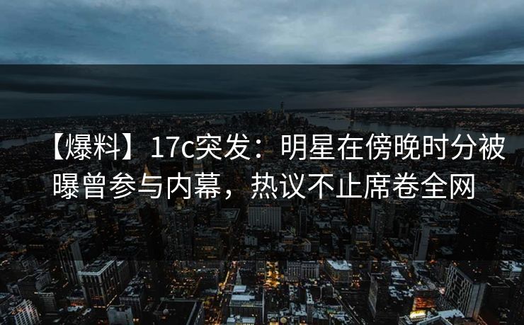 【爆料】17c突发：明星在傍晚时分被曝曾参与内幕，热议不止席卷全网