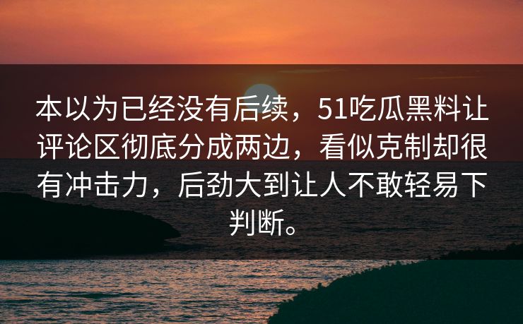 本以为已经没有后续，51吃瓜黑料让评论区彻底分成两边，看似克制却很有冲击力，后劲大到让人不敢轻易下判断。
