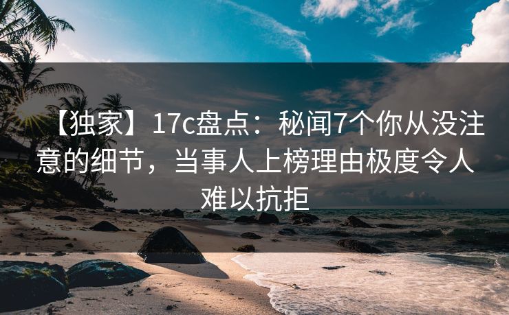 【独家】17c盘点：秘闻7个你从没注意的细节，当事人上榜理由极度令人难以抗拒