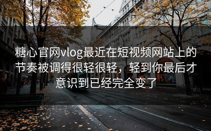糖心官网vlog最近在短视频网站上的节奏被调得很轻很轻，轻到你最后才意识到已经完全变了