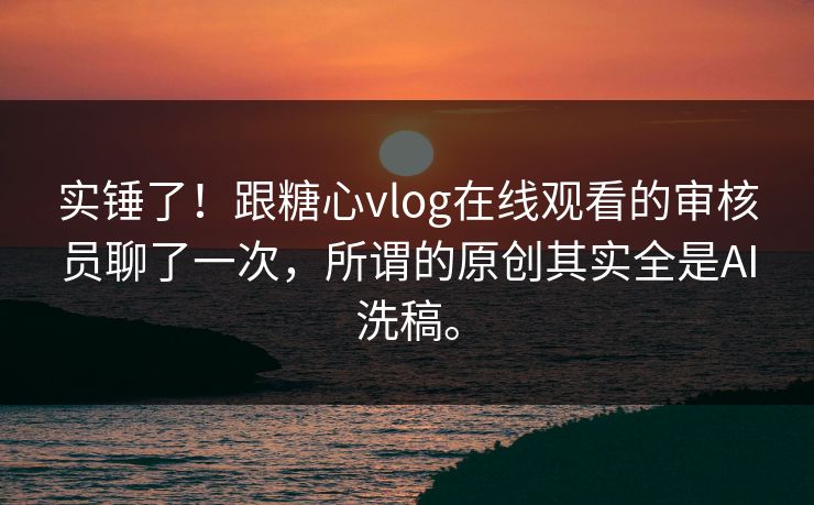 实锤了！跟糖心vlog在线观看的审核员聊了一次，所谓的原创其实全是AI洗稿。