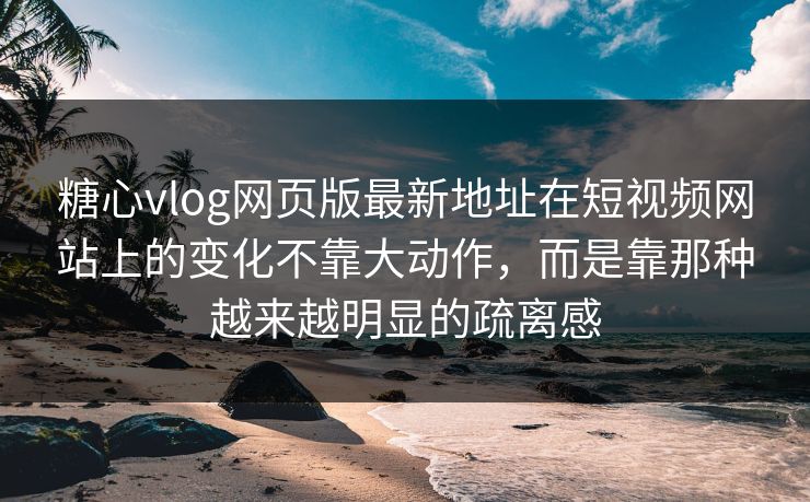 糖心vlog网页版最新地址在短视频网站上的变化不靠大动作，而是靠那种越来越明显的疏离感