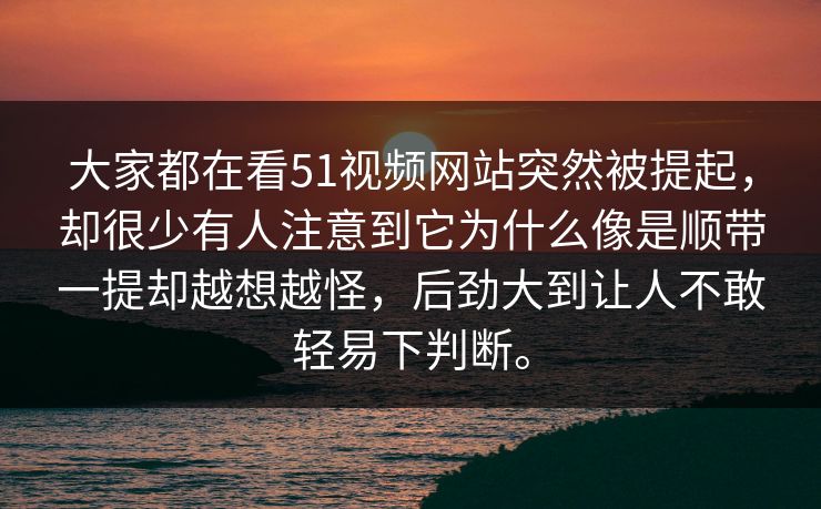 大家都在看51视频网站突然被提起，却很少有人注意到它为什么像是顺带一提却越想越怪，后劲大到让人不敢轻易下判断。
