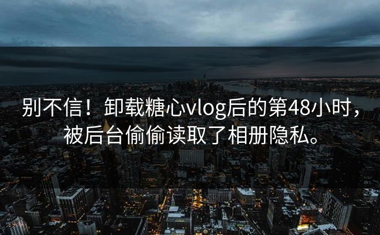 别不信！卸载糖心vlog后的第48小时，被后台偷偷读取了相册隐私。