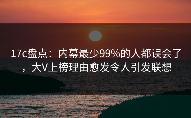 17c盘点：内幕最少99%的人都误会了，大V上榜理由愈发令人引发联想