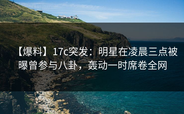 【爆料】17c突发：明星在凌晨三点被曝曾参与八卦，轰动一时席卷全网
