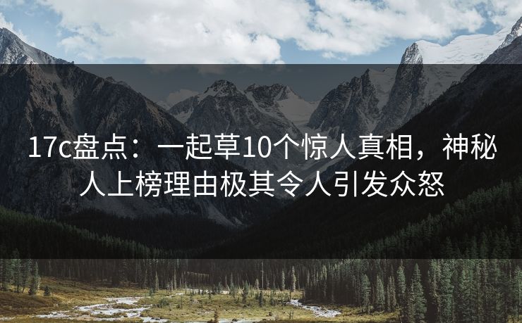 17c盘点：一起草10个惊人真相，神秘人上榜理由极其令人引发众怒