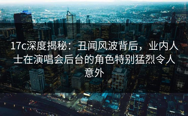 17c深度揭秘：丑闻风波背后，业内人士在演唱会后台的角色特别猛烈令人意外