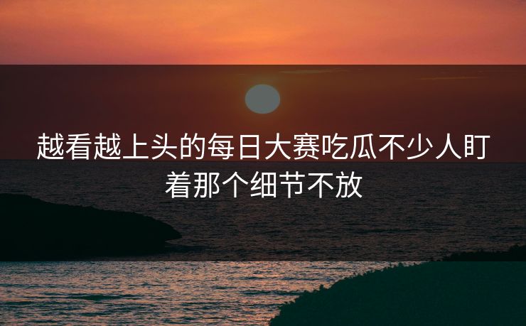 越看越上头的每日大赛吃瓜不少人盯着那个细节不放
