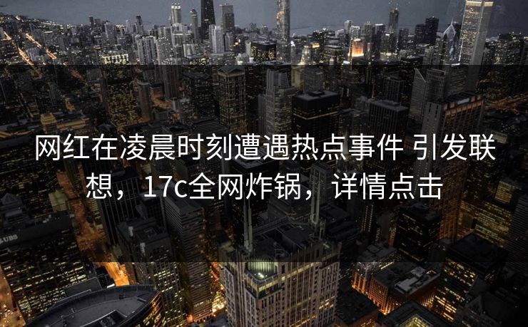 网红在凌晨时刻遭遇热点事件 引发联想，17c全网炸锅，详情点击