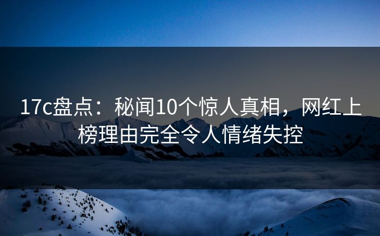 17c盘点：秘闻10个惊人真相，网红上榜理由完全令人情绪失控