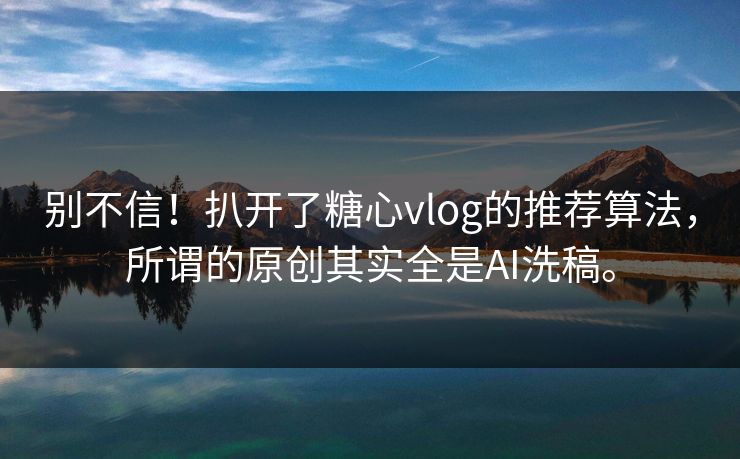 别不信！扒开了糖心vlog的推荐算法，所谓的原创其实全是AI洗稿。