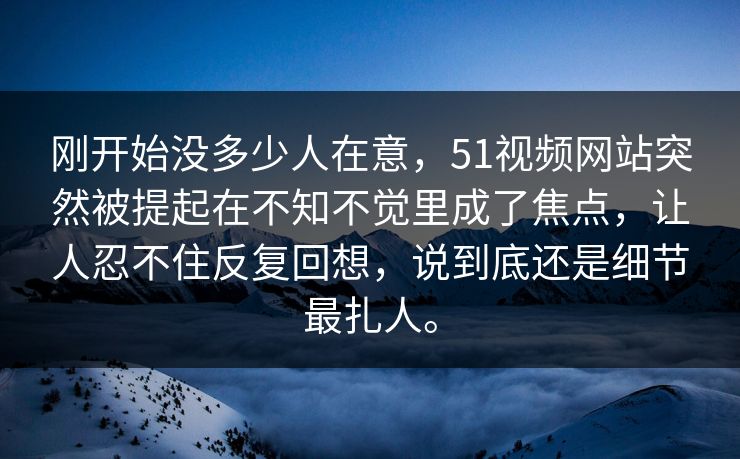 刚开始没多少人在意，51视频网站突然被提起在不知不觉里成了焦点，让人忍不住反复回想，说到底还是细节最扎人。